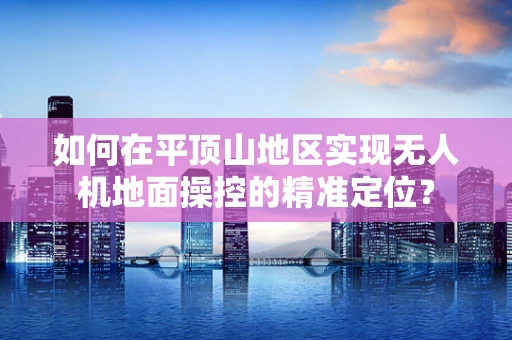如何在平顶山地区实现无人机地面操控的精准定位？