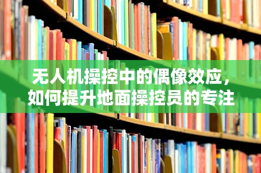 无人机操控中的偶像效应，如何提升地面操控员的专注力？