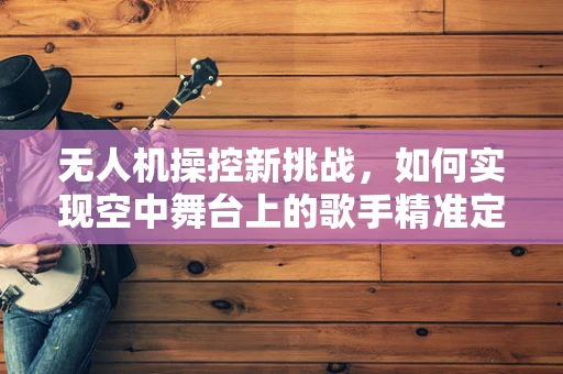无人机操控新挑战，如何实现空中舞台上的歌手精准定位？