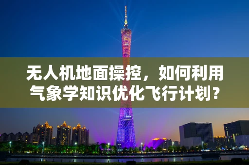 无人机地面操控，如何利用气象学知识优化飞行计划？