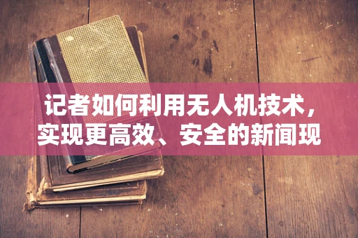 记者如何利用无人机技术，实现更高效、安全的新闻现场报道？