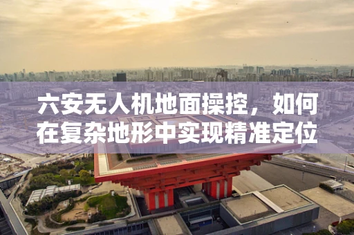 六安无人机地面操控，如何在复杂地形中实现精准定位？