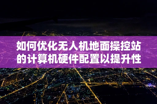 如何优化无人机地面操控站的计算机硬件配置以提升性能？