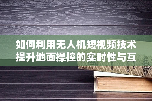 如何利用无人机短视频技术提升地面操控的实时性与互动性？