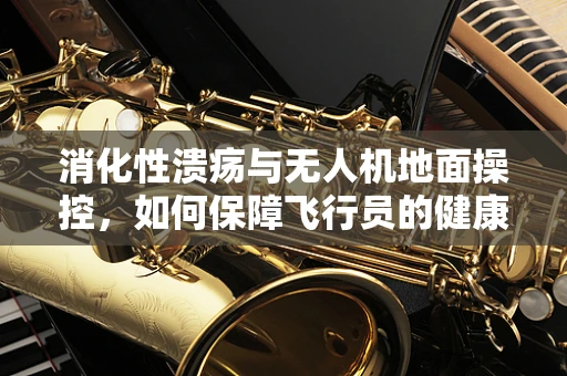 消化性溃疡与无人机地面操控，如何保障飞行员的健康？