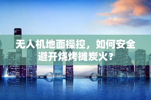 无人机地面操控，如何安全避开烧烤摊炭火？