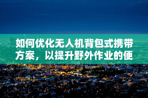 如何优化无人机背包式携带方案，以提升野外作业的便捷性与安全性？
