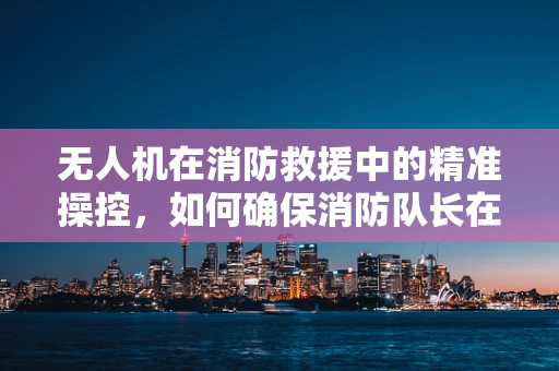 无人机在消防救援中的精准操控，如何确保消防队长在紧急情况下的安全与效率？