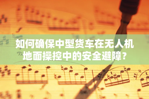 如何确保中型货车在无人机地面操控中的安全避障？