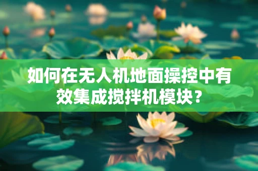 如何在无人机地面操控中有效集成搅拌机模块？
