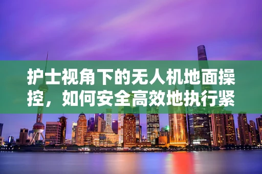 护士视角下的无人机地面操控，如何安全高效地执行紧急医疗物资运输？