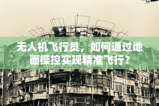 无人机飞行员，如何通过地面操控实现精准飞行？