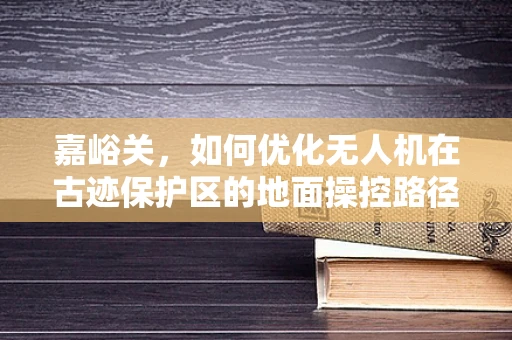 嘉峪关，如何优化无人机在古迹保护区的地面操控路径？