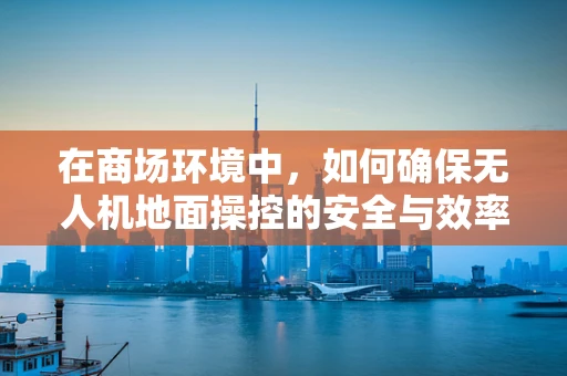 在商场环境中，如何确保无人机地面操控的安全与效率？