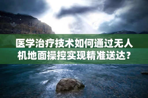 医学治疗技术如何通过无人机地面操控实现精准送达？
