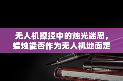 无人机操控中的烛光迷思，蜡烛能否作为无人机地面定位的辅助手段？