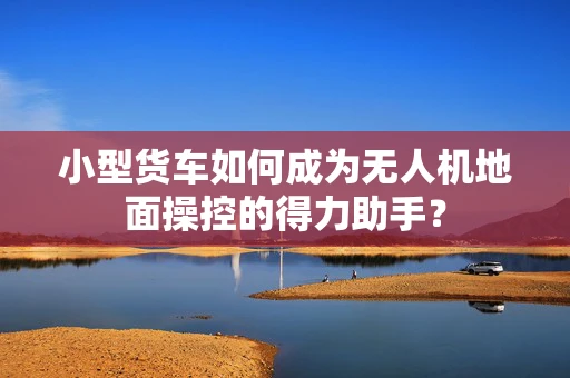 小型货车如何成为无人机地面操控的得力助手？
