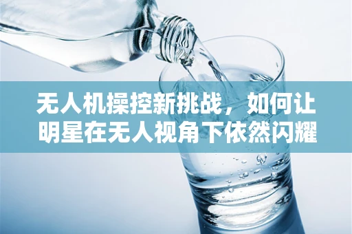无人机操控新挑战，如何让明星在无人视角下依然闪耀？
