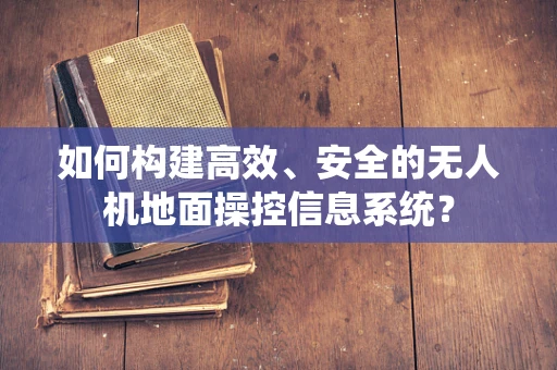 如何构建高效、安全的无人机地面操控信息系统？
