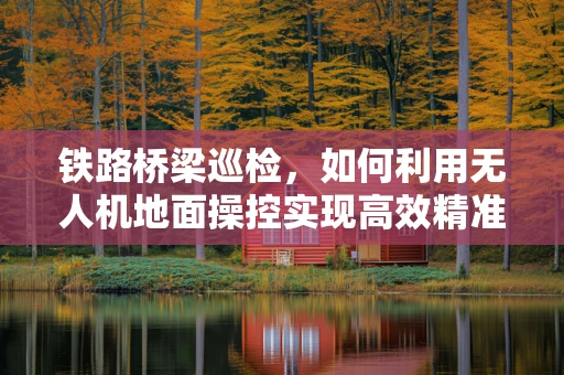 铁路桥梁巡检，如何利用无人机地面操控实现高效精准监测？