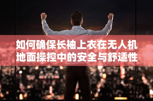 如何确保长袖上衣在无人机地面操控中的安全与舒适性？