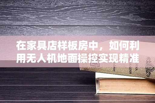 在家具店样板房中，如何利用无人机地面操控实现精准布景？