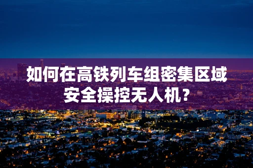 如何在高铁列车组密集区域安全操控无人机？