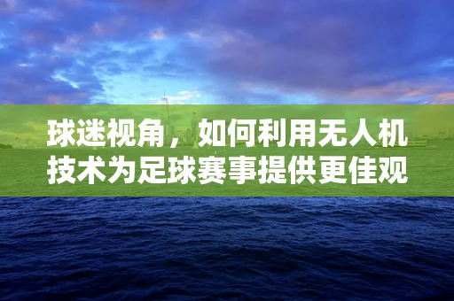 球迷视角，如何利用无人机技术为足球赛事提供更佳观赛体验？