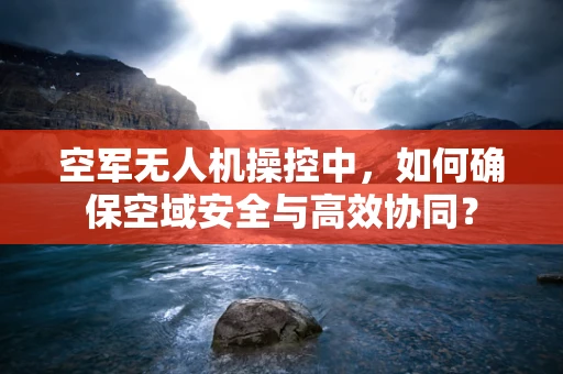 空军无人机操控中，如何确保空域安全与高效协同？