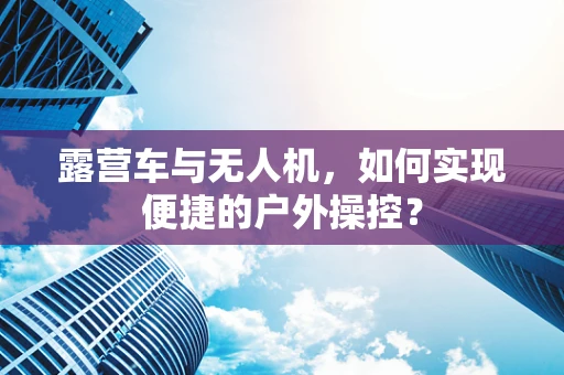 露营车与无人机，如何实现便捷的户外操控？