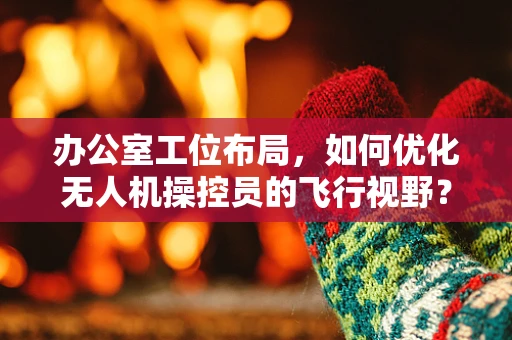 办公室工位布局，如何优化无人机操控员的飞行视野？