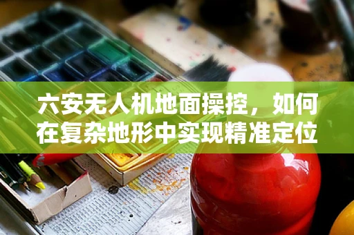 六安无人机地面操控，如何在复杂地形中实现精准定位？
