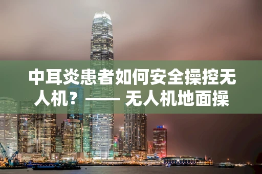 中耳炎患者如何安全操控无人机？—— 无人机地面操控的特殊考量