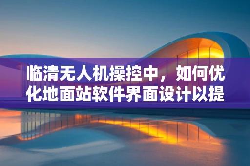 临清无人机操控中，如何优化地面站软件界面设计以提升操作员效率？