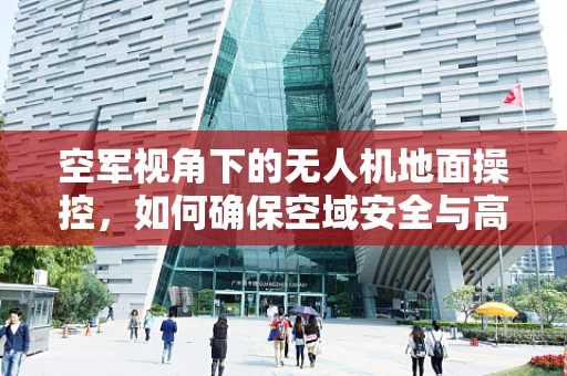 空军视角下的无人机地面操控，如何确保空域安全与高效协同？
