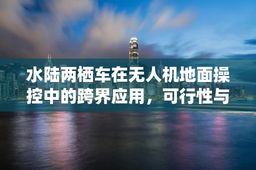 水陆两栖车在无人机地面操控中的跨界应用，可行性与挑战何在？