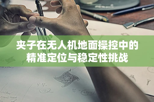 夹子在无人机地面操控中的精准定位与稳定性挑战