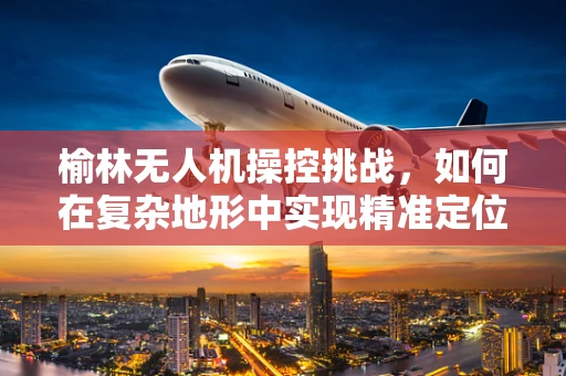 榆林无人机操控挑战，如何在复杂地形中实现精准定位？