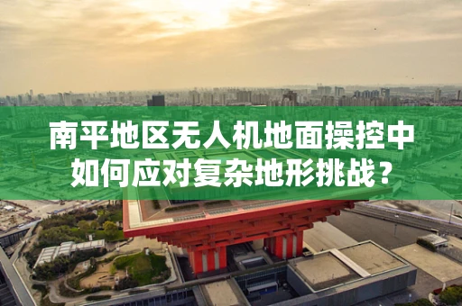 南平地区无人机地面操控中如何应对复杂地形挑战？