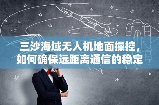 三沙海域无人机地面操控，如何确保远距离通信的稳定性？