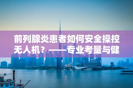 前列腺炎患者如何安全操控无人机？——专业考量与健康并重