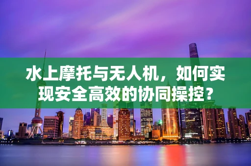 水上摩托与无人机，如何实现安全高效的协同操控？