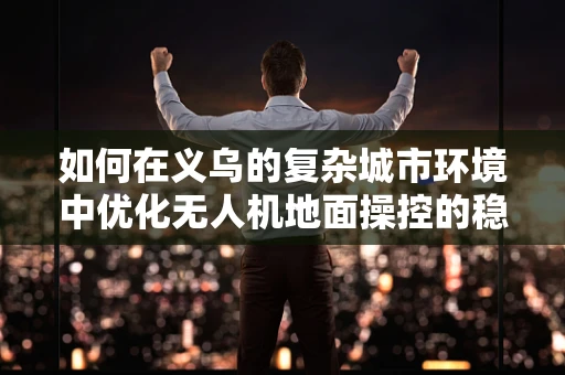 如何在义乌的复杂城市环境中优化无人机地面操控的稳定性？