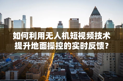 如何利用无人机短视频技术提升地面操控的实时反馈？