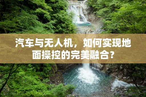 汽车与无人机，如何实现地面操控的完美融合？