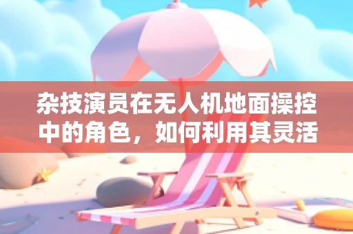 杂技演员在无人机地面操控中的角色，如何利用其灵活性提升任务执行效率？