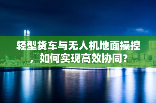 轻型货车与无人机地面操控，如何实现高效协同？