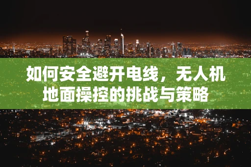 如何安全避开电线，无人机地面操控的挑战与策略