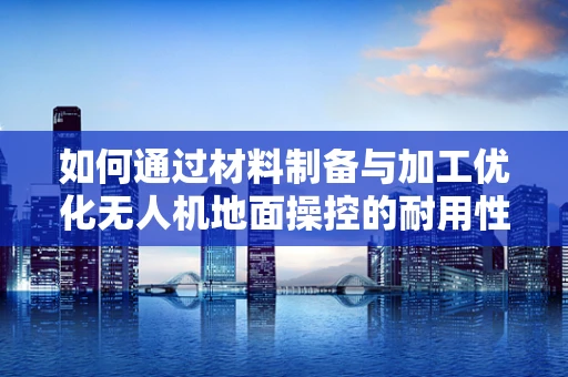 如何通过材料制备与加工优化无人机地面操控的耐用性？