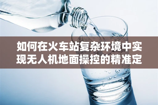 如何在火车站复杂环境中实现无人机地面操控的精准定位？